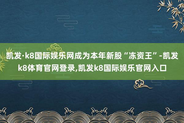凯发·k8国际娱乐网成为本年新股“冻资王”-凯发k8体育官网登录,凯发k8国际娱乐官网入口