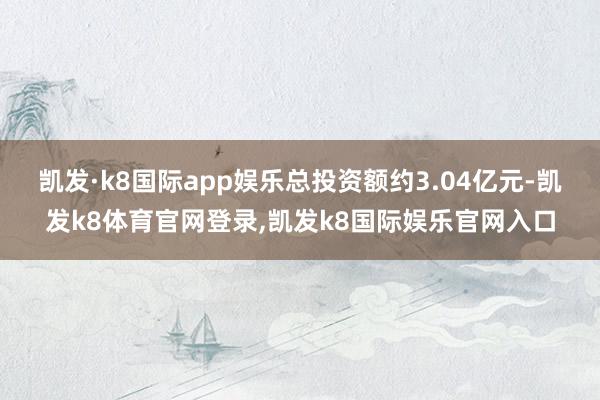 凯发·k8国际app娱乐总投资额约3.04亿元-凯发k8体育官网登录,凯发k8国际娱乐官网入口