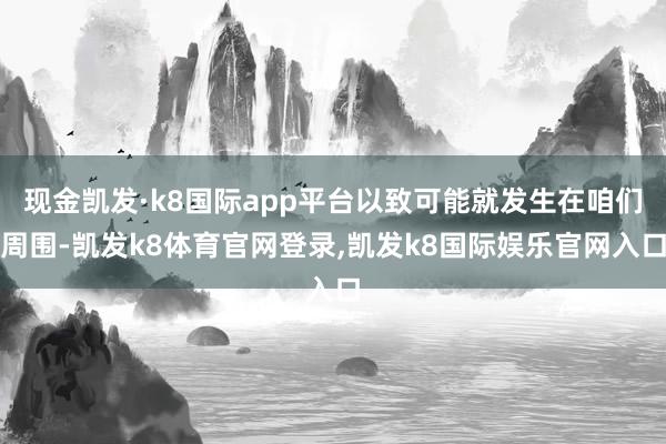 现金凯发·k8国际app平台以致可能就发生在咱们周围-凯发k8体育官网登录,凯发k8国际娱乐官网入口