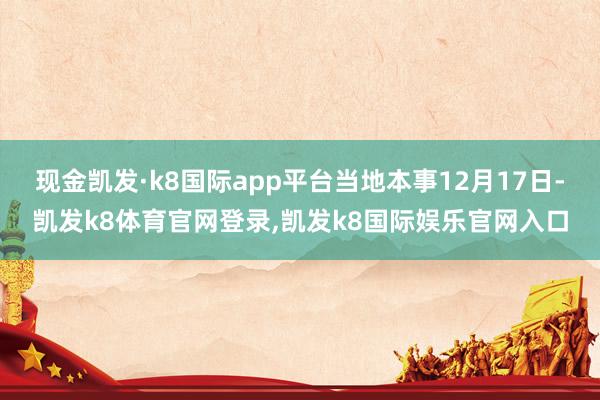 现金凯发·k8国际app平台当地本事12月17日-凯发k8体育官网登录,凯发k8国际娱乐官网入口