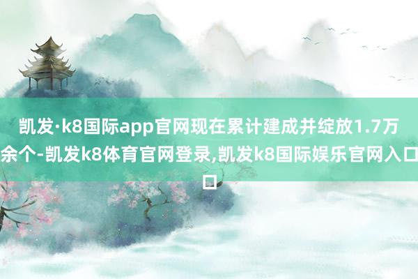 凯发·k8国际app官网现在累计建成并绽放1.7万余个-凯发k8体育官网登录,凯发k8国际娱乐官网入口