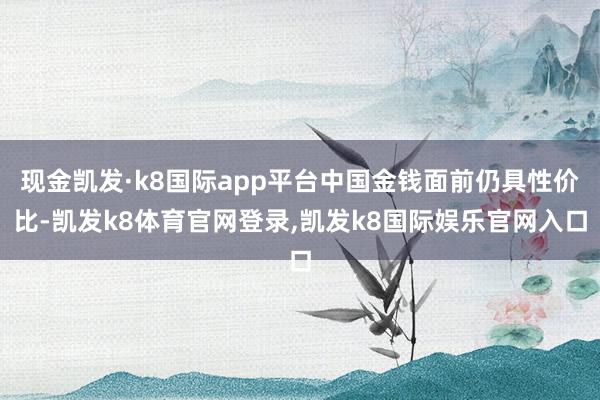 现金凯发·k8国际app平台中国金钱面前仍具性价比-凯发k8体育官网登录,凯发k8国际娱乐官网入口