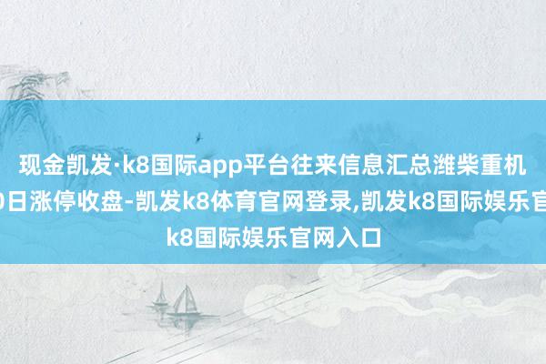 现金凯发·k8国际app平台往来信息汇总潍柴重机12月20日涨停收盘-凯发k8体育官网登录,凯发k8国际娱乐官网入口
