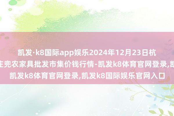 凯发·k8国际app娱乐2024年12月23日杭州农副家具物流中心南庄兜农家具批发市集价钱行情-凯发k8体育官网登录,凯发k8国际娱乐官网入口
