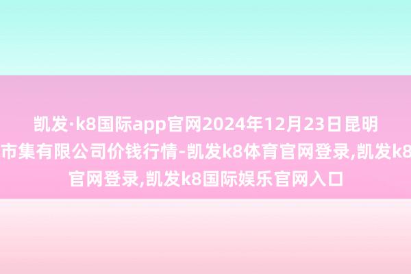 凯发·k8国际app官网2024年12月23日昆明市王旗营蔬菜批发市集有限公司价钱行情-凯发k8体育官网登录,凯发k8国际娱乐官网入口
