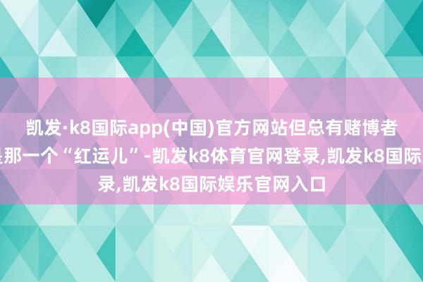 凯发·k8国际app(中国)官方网站但总有赌博者以为我方会是那一个“红运儿”-凯发k8体育官网登录,凯发k8国际娱乐官网入口