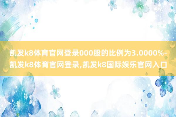 凯发k8体育官网登录000股的比例为3.0000%-凯发k8体育官网登录,凯发k8国际娱乐官网入口
