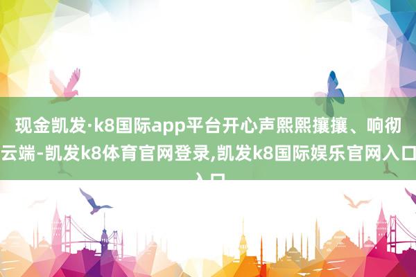 现金凯发·k8国际app平台开心声熙熙攘攘、响彻云端-凯发k8体育官网登录,凯发k8国际娱乐官网入口