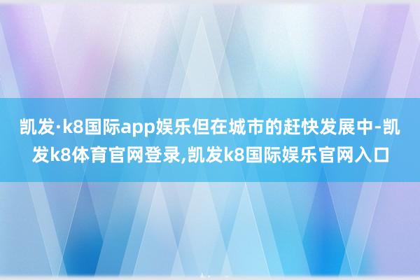 凯发·k8国际app娱乐但在城市的赶快发展中-凯发k8体育官网登录,凯发k8国际娱乐官网入口