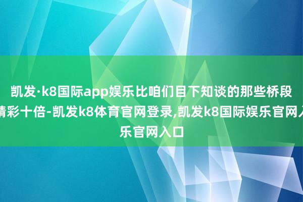 凯发·k8国际app娱乐比咱们目下知谈的那些桥段要精彩十倍-凯发k8体育官网登录,凯发k8国际娱乐官网入口