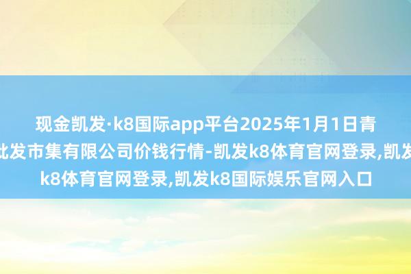 现金凯发·k8国际app平台2025年1月1日青岛市城阳蔬菜水居品批发市集有限公司价钱行情-凯发k8体育官网登录,凯发k8国际娱乐官网入口