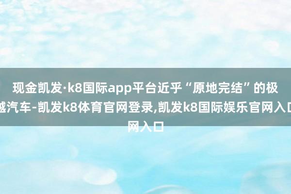 现金凯发·k8国际app平台近乎“原地完结”的极越汽车-凯发k8体育官网登录,凯发k8国际娱乐官网入口