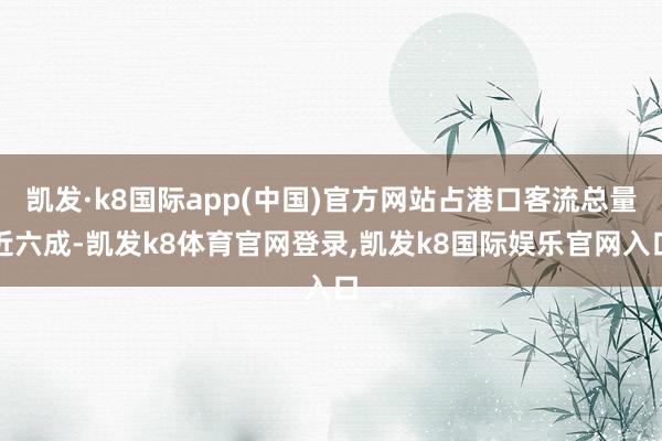 凯发·k8国际app(中国)官方网站占港口客流总量近六成-凯发k8体育官网登录,凯发k8国际娱乐官网入口