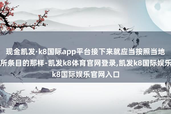 现金凯发·k8国际app平台接下来就应当按照当地政府日前所条目的那样-凯发k8体育官网登录,凯发k8国际娱乐官网入口