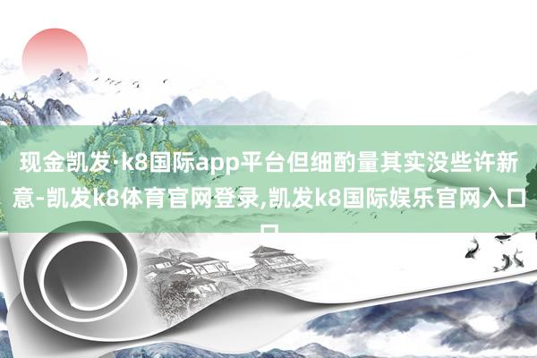 现金凯发·k8国际app平台但细酌量其实没些许新意-凯发k8体育官网登录,凯发k8国际娱乐官网入口