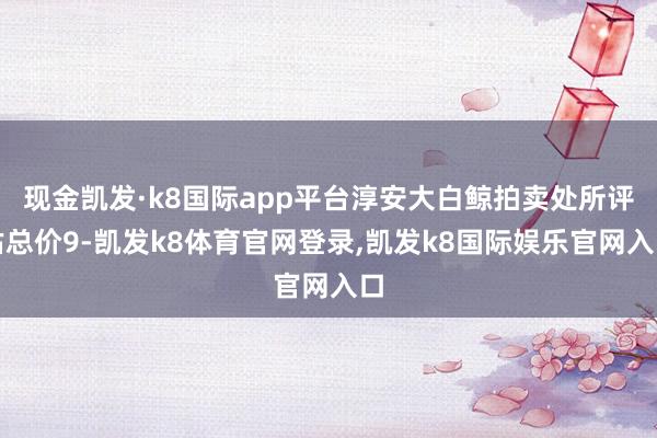 现金凯发·k8国际app平台淳安大白鲸拍卖处所评估总价9-凯发k8体育官网登录,凯发k8国际娱乐官网入口