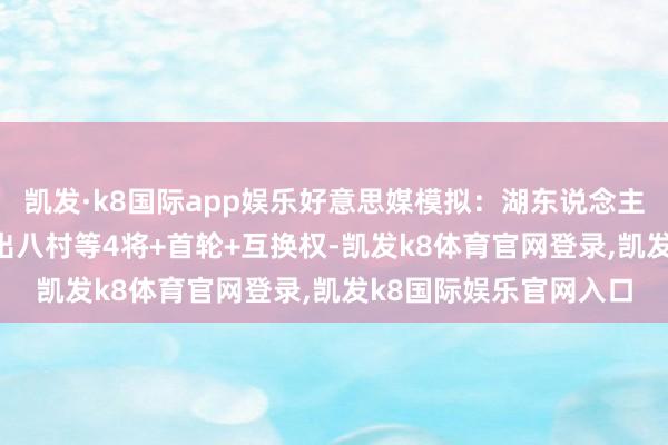 凯发·k8国际app娱乐好意思媒模拟:湖东说念主换来格兰特+罗威 送出八村等4将+首轮+互换权-凯发k8体育官网登录,凯发k8国际娱乐官网入口