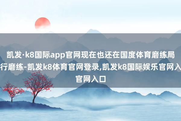 凯发·k8国际app官网现在也还在国度体育磨练局进行磨练-凯发k8体育官网登录,凯发k8国际娱乐官网入口