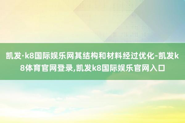 凯发·k8国际娱乐网其结构和材料经过优化-凯发k8体育官网登录,凯发k8国际娱乐官网入口