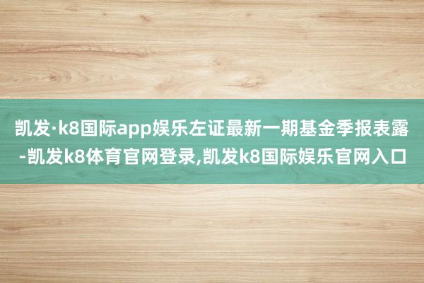 凯发·k8国际app娱乐左证最新一期基金季报表露-凯发k8体育官网登录,凯发k8国际娱乐官网入口