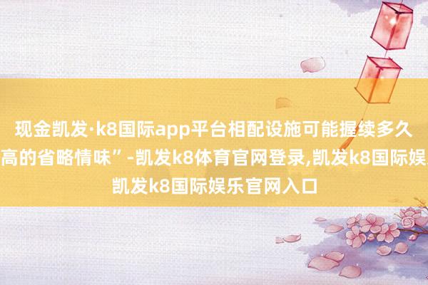 现金凯发·k8国际app平台相配设施可能握续多久存在“超过高的省略情味”-凯发k8体育官网登录,凯发k8国际娱乐官网入口