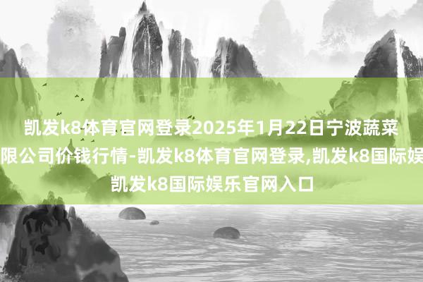 凯发k8体育官网登录2025年1月22日宁波蔬菜批发市集有限公司价钱行情-凯发k8体育官网登录,凯发k8国际娱乐官网入口