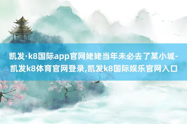 凯发·k8国际app官网姥姥当年未必去了某小城-凯发k8体育官网登录,凯发k8国际娱乐官网入口