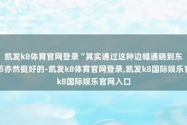 凯发k8体育官网登录“其实通过这种边幅通晓到东谈主民币亦然挺好的-凯发k8体育官网登录,凯发k8国际娱乐官网入口