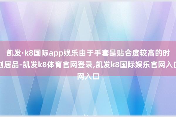 凯发·k8国际app娱乐由于手套是贴合度较高的时刻居品-凯发k8体育官网登录,凯发k8国际娱乐官网入口