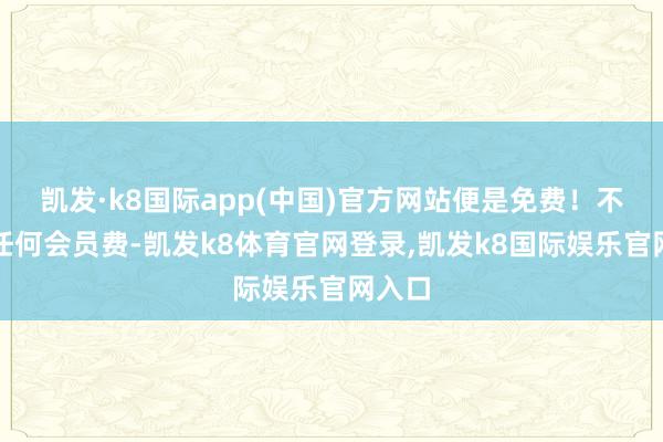 凯发·k8国际app(中国)官方网站便是免费！不需要任何会员费-凯发k8体育官网登录,凯发k8国际娱乐官网入口