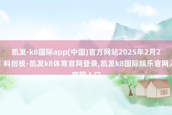 凯发·k8国际app(中国)官方网站2025年2月25日 科创板-凯发k8体育官网登录,凯发k8国际娱乐官网入口