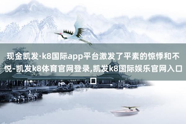 现金凯发·k8国际app平台激发了平素的惊悸和不悦-凯发k8体育官网登录,凯发k8国际娱乐官网入口