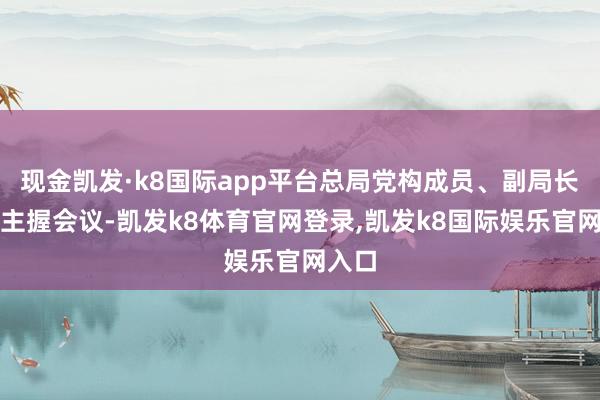 现金凯发·k8国际app平台总局党构成员、副局长孟扬主握会议-凯发k8体育官网登录,凯发k8国际娱乐官网入口