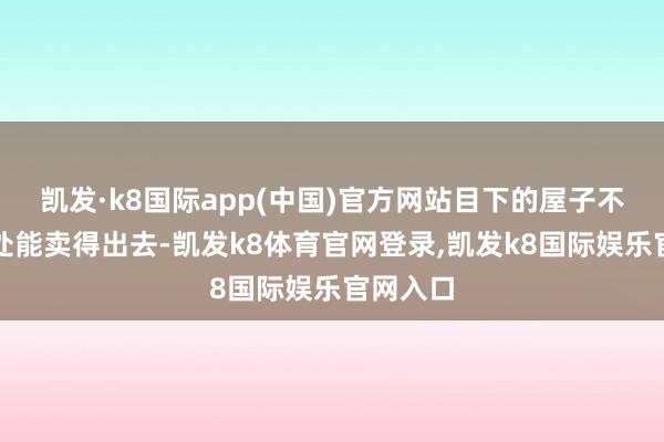凯发·k8国际app(中国)官方网站目下的屋子不亏损那处能卖得出去-凯发k8体育官网登录,凯发k8国际娱乐官网入口