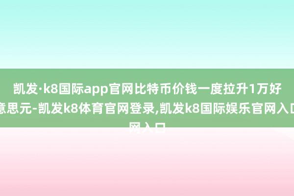 凯发·k8国际app官网比特币价钱一度拉升1万好意思元-凯发k8体育官网登录,凯发k8国际娱乐官网入口