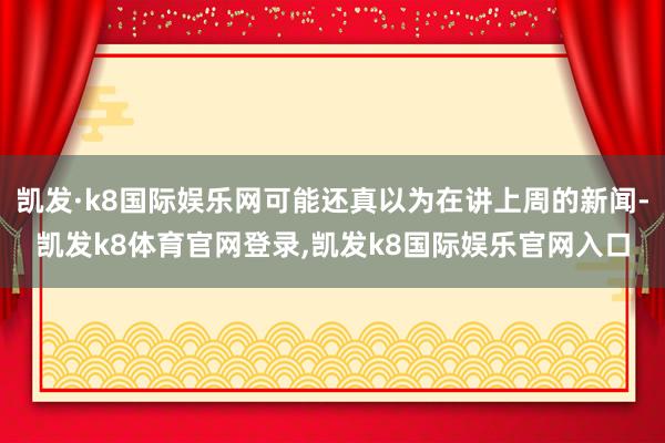 凯发·k8国际娱乐网可能还真以为在讲上周的新闻-凯发k8体育官网登录,凯发k8国际娱乐官网入口