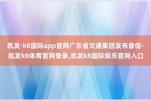 凯发·k8国际app官网广东省交通集团发布音信-凯发k8体育官网登录,凯发k8国际娱乐官网入口