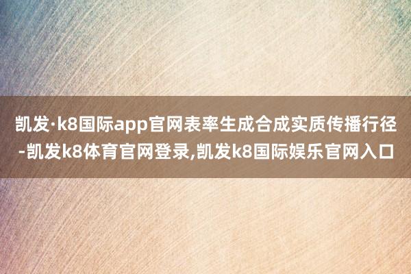 凯发·k8国际app官网表率生成合成实质传播行径-凯发k8体育官网登录,凯发k8国际娱乐官网入口