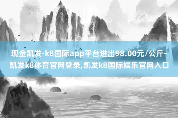 现金凯发·k8国际app平台进出98.00元/公斤-凯发k8体育官网登录,凯发k8国际娱乐官网入口