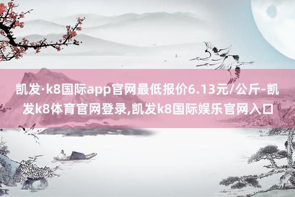 凯发·k8国际app官网最低报价6.13元/公斤-凯发k8体育官网登录,凯发k8国际娱乐官网入口