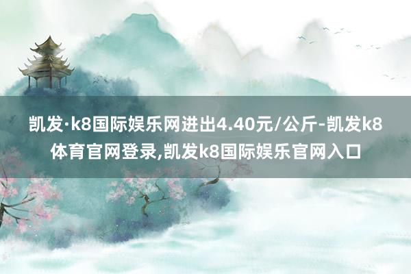 凯发·k8国际娱乐网进出4.40元/公斤-凯发k8体育官网登录,凯发k8国际娱乐官网入口