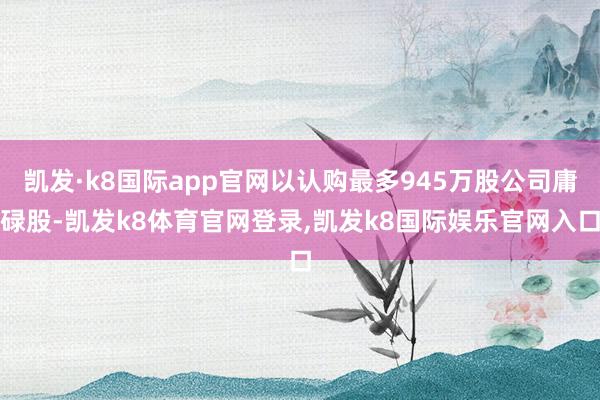 凯发·k8国际app官网以认购最多945万股公司庸碌股-凯发k8体育官网登录,凯发k8国际娱乐官网入口