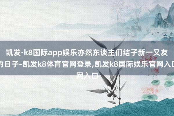 凯发·k8国际app娱乐亦然东谈主们结子新一又友的日子-凯发k8体育官网登录,凯发k8国际娱乐官网入口