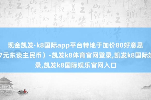 现金凯发·k8国际app平台特地于加价80好意思元(约合587元东谈主民币)-凯发k8体育官网登录,凯发k8国际娱乐官网入口