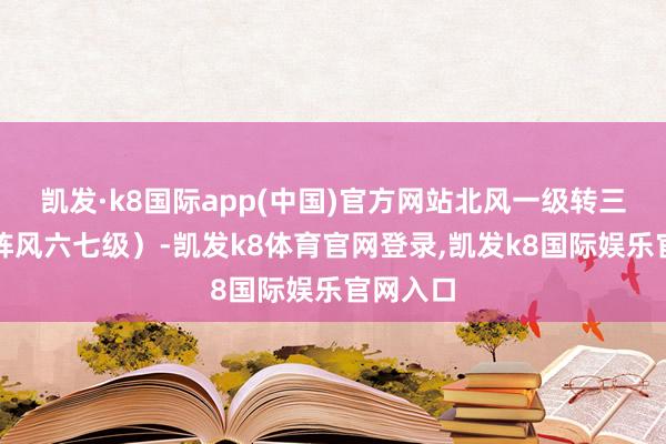 凯发·k8国际app(中国)官方网站北风一级转三四级（阵风六七级）-凯发k8体育官网登录,凯发k8国际娱乐官网入口