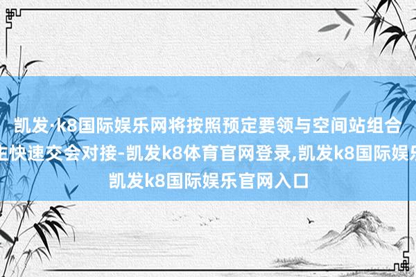 凯发·k8国际娱乐网将按照预定要领与空间站组合体进行自主快速交会对接-凯发k8体育官网登录,凯发k8国际娱乐官网入口