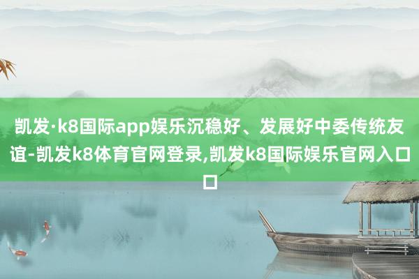 凯发·k8国际app娱乐沉稳好、发展好中委传统友谊-凯发k8体育官网登录,凯发k8国际娱乐官网入口