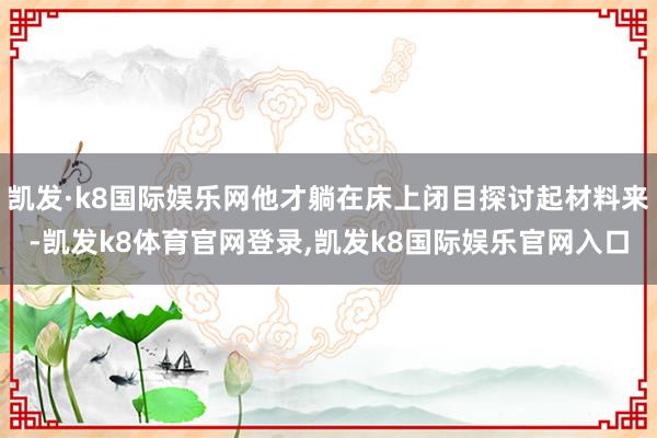 凯发·k8国际娱乐网他才躺在床上闭目探讨起材料来-凯发k8体育官网登录,凯发k8国际娱乐官网入口