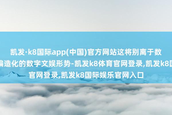 凯发·k8国际app(中国)官方网站这将别离于数字化、碎屑化、编造化的数字文娱形势-凯发k8体育官网登录,凯发k8国际娱乐官网入口