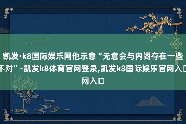 凯发·k8国际娱乐网他示意“无意会与内阁存在一些不对”-凯发k8体育官网登录,凯发k8国际娱乐官网入口